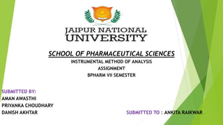 SCHOOL OF PHARMACEUTICAL SCIENCES
INSTRUMENTAL METHOD OF ANALYSIS
ASSIGNMENT
BPHARM VII SEMESTER
SUBMITTED BY:
AMAN AWASTHI
PRIYANKA CHOUDHARY
DANISH AKHTAR SUBMITTED TO : ANKITA RAIKWAR
 