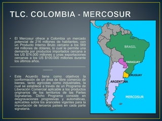 • El Mercosur ofrece a Colombia un mercado
potencial de 216 millones de habitantes, con
un Producto Interno Bruto cercano a los 569
mil millones de dólares, lo cual le permite una
demanda por productos importados cercana a
los US $74.000 millones y unas exportaciones
cercanas a los US $100.000 millones durante
los últimos años.
________________________________________
_____
• Este Acuerdo tiene como objetivos la
conformación de un área de libre comercio de
bienes, tanto agrícolas como industriales, la
cual se establece a través de un Programa de
Liberación Comercial aplicable a los productos
originarios de los territorios de las Partes
Signatarias. Dicho Programa consiste en
desgravaciones progresivas y automáticas,
aplicables sobre los aranceles vigentes para la
importación de terceros países en cada parte
signataria.
 