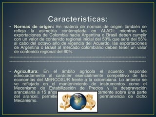• Normas de origen: En materia de normas de origen también se
refleja la asimetría contemplada en ALADI: mientras las
exportaciones de Colombia hacia Argentina o Brasil deben cumplir
con un valor de contenido regional inicial del 50% que será del 55%
al cabo del octavo año de vigencia del Acuerdo, las exportaciones
de Argentina o Brasil al mercado colombiano deben tener un valor
de contenido regional del 60%.
-----------------------------------------------------------------------------------------------
-----------------------------------------------------------------------------------------------
• Agricultura: En el ámbito agrícola el acuerdo responde
adecuadamente al carácter esencialmente competitivo de las
economías del MERCOSUR frente a la colombiana. Lo anterior se
ve reflejado en el mantenimiento de instrumentos como el
Mecanismo de Estabilización de Precios y la desgravación
arancelaria a 15 años que se aplicará únicamente sobre una parte
del arancel, permitiendo la vigencia y permanencia de dicho
Mecanismo.
 