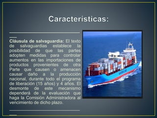 _____________________________
___
Cláusula de salvaguardia: El texto
de salvaguardias establece la
posibilidad de que las partes
adopten medidas para controlar
aumentos en las importaciones de
productos provenientes de otra
Parte que causen o amenacen
causar daño a la producción
nacional, durante todo el programa
de liberación (15 años) y 4 años. El
desmonte de este mecanismo
dependerá de la evaluación que
haga la Comisión Administradora al
vencimiento de dicho plazo.
_____________________________
___
 