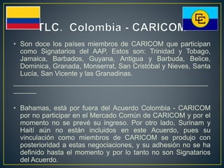 • Son doce los países miembros de CARICOM que participan
como Signatarios del AAP. Estos son: Trinidad y Tobago,
Jamaica, Barbados, Guyana, Antigua y Barbuda, Belice,
Dominica, Granada, Monserrat, San Cristóbal y Nieves, Santa
Lucía, San Vicente y las Granadinas.
___________________________________________________
______
• Bahamas, está por fuera del Acuerdo Colombia - CARICOM
por no participar en el Mercado Común de CARICOM y por el
momento no se prevé su ingreso. Por otro lado, Surinam y
Haití aún no están incluidos en este Acuerdo, pues su
vinculación como miembros de CARICOM se produjo con
posterioridad a estas negociaciones, y su adhesión no se ha
definido hasta el momento y por lo tanto no son Signatarios
del Acuerdo.
 
