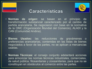 • Normas de origen: se basan en el principio de
transformación substancial caracterizado por el cambio de
partida arancelaria. Se negociaron con base en la normativa
de la OMC (Organización Mundial del Comercio), ALADI y la
CAN (Comunidad Andina).
• Bienes Usados: las reducciones de gravámenes o
preferencias arancelarias, contenidas en las listas de bienes
negociados a favor de las partes, no se aplican a mercancías
usadas.
• Normas Técnicas: el consejo conjunto adelantará acciones
para armonizar las normas técnicas industriales, comerciales,
de salud pública, fitosanitarias y zoosanitarias, para que no se
constituyan en obstáculos al comercio entre las partes.
 