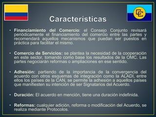 • Financiamiento del Comercio: el Consejo Conjunto revisará
periódicamente el financiamiento del comercio entre las partes y
recomendará aquellos mecanismos que puedan ser puestos en
práctica para facilitar el mismo.
• Comercio de Servicios: se plantea la necesidad de la cooperación
en este sector, tomando como base los resultados de la OMC. Las
partes negociarán reformas o ampliaciones en ese sentido.
• Adhesión: partiendo de la importancia de la convergencia del
acuerdo con otros esquemas de integración como la ALADI, entre
ellos los países de la CAN, se permite la adhesión a aquellos países
que manifiesten su intención de ser Signatarios del Acuerdo.
• Duración: El acuerdo en mención, tiene una duración indefinida.
• Reformas: cualquier adición, reforma o modificación del Acuerdo, se
realiza mediante Protocolos.
 