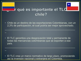 • Chile es un destino de las exportaciones Colombianas, con un
2,3% de participación, el cual podría ser mejor aprovechado.
___________________________________________________
_
• El TLC garantiza una desgravación total y permanente de
todas las mercancías colombianas que se exporten a ese
país.
___________________________________________________
_
• El TLC crea un marco normativo de largo plazo, promoviendo
así la inversión nacional y extranjera en Colombia.
 