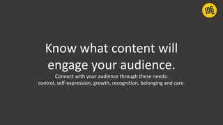 Know what content will
engage your audience.
Connect with your audience through these needs:
control, self-expression, growth, recognition, belonging and care.
 