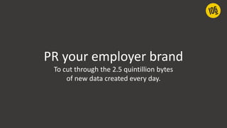 PR your employer brand
To cut through the 2.5 quintillion bytes
of new data created every day.
 