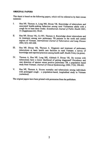ORIGINAL PAPERS
Thisthesisis basedonthefollowing papers,whichwill bereferredto by theirroman
numerals:
I. Hoa NP, ThorsonA, Long NH, Diwan VK. Knowledgeof tuberculosisand
associatedhealth-seekingbehaviouramongrural Vietnameseadultswith a
coughfor at leastthreeweeks.ScandinavianJournal ofPublic Health2003;
31 (Supplement62):59-65.
ll. .HoaNP, Diwan VK, Co NY, ThorsonA. Knowledgeabouttuberculosisand
its treatmentamong new pulmonary TB patientsin the north and central
regionsof Vietnam.InternationalJournal of TuberculosisandLungDisease
2004;8(5):603-608.
1lI. Hoa NP, Diwan VK, ThorsonA. Diagnosisand treatmentof pulmonary
tuberculosisat basic health care facilities in rural Vietnam: a survey of
knowledgeandreportedpracticesamonghealthstaff.HealthPolicy(inpress).
IV. ThorsonA, Hoa NP, Long NH, Allebeck P, Diwan VK. Do womenwith
tuberculosishave a lower likelihood of getting diagnosed?Prevalenceand
casedetectionof sputumsmearpositivepulmonaryTB, a populationbased
studyfromVietnam.Journal ofClinicalEpidemiology2004;57(4):398-402.
V. Hoa NP, ThorsonA. Excessmortality and tuberculosisamongindividuals
with prolongedcough -a population-based,longitudinal study in Vietnam
(submitted).
Theoriginalpapershavebeenprintedwith permissionfromthepublishers.
2
 