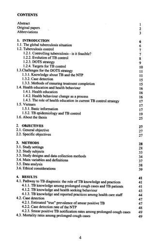 CONTENTS
Abstract 1
Originalpapers 2
Abbreviations 3
1. INTRODUCnON 6
1.1.Theglobaltuberculosissituation 6
1.2.Tuberculosiscontrol 7
1.2.1.Controllingtuberculosis-is it feasible? 7
1.2.2.EvolutionofTB control 8
1.2.3.DOTSstrategy 9
1.2.4.Targetsfor TB control 10
1.3.ChallengesfortheDOTSstrategy 11
1.3.1.KnowledgeaboutTB andtheNTP 11
1.3.2.Casedetection 15
1.3.3.Methodsof ensuringtreatmentcompletion 15
1.4.Healtheducationandhealthbehaviour 16
1.4.1.Healtheducation 16
1.4.2.Healthbehaviourchangeasaprocess 16
1.4.3.Therole of healtheducationin currentTB controlstrategy 17
1.5.Vietnam 17
1.5.1.Basicinformation 17
1.5.2.TBepidemiologyandTB control 19
1.6.Aboutthethesis 25
2. OBJECllVES 27
2.1.Generalobjective 27
2.2.Specificobjectives 27
3. METHODS 28
3.1.Studysettings 28
3.2.Studysubjects 33
3.3.Studydesignsanddatacollectionmethods 34
3.4.Mainvariablesanddefinitions 37
3.5.Dataanalysis 38
3.6. Ethicalconsiderations 39
4. RESULTS 41
4.1.PathwaytoTB diagnosis:therole ofTB knowledgeandpractices 41
4.1.1.TBknowledgeamongprolongedcoughcasesandTB patients 41
4.1.2.TBknowledgeandhealthseekingbehaviour 43
4.1.3.TBknowledgeandreportedpracticesamonghealthcarestaff 44
4.2.Casedetection 47
4.2.1.Estimated"true"prevalenceof smearpositiveTB 47
4.2.2.CasedetectionrateoftheNTP 48
4.2.3.SmearpositiveTB notificationratesamongprolongedcoughcases 49
4.3. Mortalityratesamongprolongedcoughcases 49
4
 