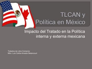 Impacto del Tratado en la Política
interna y externa mexicana
Tratados de Libre Comercio
Mtro. Luis Carlos Amador Betancourt
 