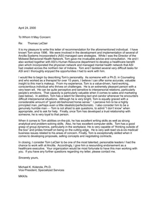 April 24, 2000
To Whom It May Concern:
Re: Thomas LeClair
It is my pleasure to write this letter of recommendation for the aforementioned individual. I have
known Tom since 1996. We were involved in the development and implementation of several of
Ancilla Systems Incorporated’s (ASI) managed care strategies. While I was the Director of the
Midwest Behavioral Health Network, Tom gave me invaluable advice and consultation. He and I
also worked together with ASI’s Human Resource department to develop a healthcare benefit
plan which incorporated the physician network and managed mental health network that ASI
had created across the northern tier of Indiana. Tom and I tackled several very difficult tasks for
ASI and I thoroughly enjoyed the opportunities I had to work with him.
I would like to begin by describing Tom’s personality. As someone with a Ph.D. in Counseling
and who worked as a therapist for over 15 years, I believe I can offer some accurate, valuable
insight to this man’s makeup. From my experience, Tom is a value-driven, hard-working,
conscientious individual who thrives on challenges. He is an extremely pleasant person with a
very keen wit. He can be quite perceptive and sensitive to interpersonal relations, particularly
people’s emotions. That capacity is particularly valuable when it comes to sales and marketing
(see below). In addition, Tom has a talent for blending tact and candor whenever he encounters
difficult interpersonal situations. Although he is very bright, Tom is equally graced with a
considerable amount of “good old-fashioned horse sense.” I perceive him to be a highly
principled man, perhaps even a little idealistic/perfectionistic. I also consider him to be a
genuinely humble man - - Tom is not afraid to ask questions, to admit “I don’t know” when
appropriate, and to ask for help. Finally, once Tom has developed a trust relationship with
someone, he is very loyal to that person.
When it comes to Tom abilities on-the-job, he has excellent writing skills as well as strong
analytical and problem-solving skills. Also, he has excellent computer skills. Tom has a good
grasp of group dynamics, particularly in the workplace. He is very capable of “thinking outside of
the box” and prides himself on being on the cutting edge. He is very well read vis-à-vis medical/
business issues related to his areas of concern. Finally, Tom is exceptionally skilled when it
comes to developing proposals, selling concepts and negotiating contracts.
In closing, I consider Tom LeClair to be one of the most talented, personable leaders I had the
chance to work with at Ancilla. Accordingly, I give him a resounding endorsement as a
healthcare executive. Your organization would be most fortunate to have this man working with
you. If you have any further questions regarding my letter, please contact me.
Sincerely yours,
Michael K. Kolenda, Ph.D.
Vice President, Specialized Services
MKK/ls
 