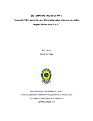 SISTEMAS DE PRODUCCION II

“Impacto TLC´s suscritos por Colombia sobre el sector servicios

                   Empresa Interlabco S.A.S.”




                             AUTORES

                           RIVER MEDINA




                UNIVERSIDAD DE CUNDINAMARCA – UBATE

      FACULTAD CIENCIAS ADMINISTRATIVAS, ECONOMICAS Y CONTABLES

               PROGRAMA ADMINISTRACION DE EMPRESAS

                         UBATÉ MARZO DE 2013
 