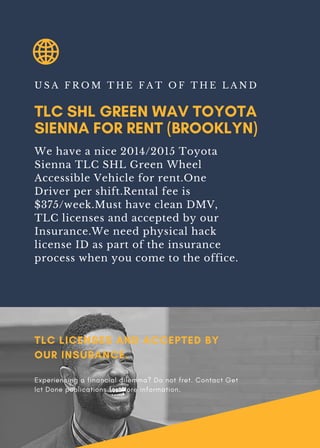 TLC SHL GREEN WAV TOYOTA
SIENNA FOR RENT (BROOKLYN)
U S A F R O M T H E F A T O F T H E L A N D
We have a nice 2014/2015 Toyota
Sienna TLC SHL Green Wheel
Accessible Vehicle for rent.One
Driver per shift.Rental fee is
$375/week.Must have clean DMV,
TLC licenses and accepted by our
Insurance.We need physical hack
license ID as part of the insurance
process when you come to the office.
TLC LICENSES AND ACCEPTED BY
OUR INSURANCE.
Experiencing a financial dilemma? Do not fret. Contact Get
Ict Done publications for more information.
 