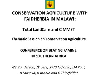 CONSERVATION AGRICULTURE WITH
FAIDHERBIA IN MALAWI:
Total LandCare and CIMMYT
Thematic Session on Conservation Agriculture
CONFERENCE ON BEATING FAMINE
IN SOUTHERN AFRICA
WT Bunderson, ZD Jere, SWD Ng’oma, JM Paul,
R Museka, B Mbale and C Thierfelder
 