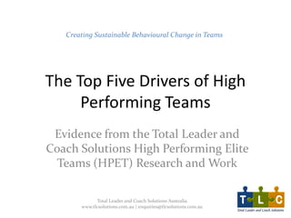The Top Five Drivers of High
Performing Teams
Evidence from the Total Leader and
Coach Solutions High Performing Elite
Teams (HPET) Research and Work
Creating Sustainable Behavioural Change in Teams
Total Leader and Coach Solutions Australia
www.tlcsolutions.com.au | enquiries@tlcsolutions.com.au
 