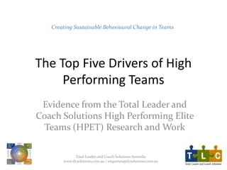 The Top Five Drivers of High
Performing Teams
Evidence from the Total Leader and
Coach Solutions High Performing Elite
Teams (HPET) Research and Work
Creating Sustainable Behavioural Change in Teams
Total Leader and Coach Solutions Australia
www.tlcsolutions.com.au | enquiries@tlcsolutions.com.au
 