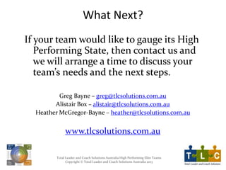 Total Leader and Coach Solutions Australia High Performing Elite Teams
Copyright © Total Leader and Coach Solutions Australia 2013
What Next?
If your team would like to gauge its High
Performing State, then contact us and
we will arrange a time to discuss your
team’s needs and the next steps.
Greg Bayne – greg@tlcsolutions.com.au
Alistair Box – alistair@tlcsolutions.com.au
Heather McGregor-Bayne – heather@tlcsolutions.com.au
www.tlcsolutions.com.au
 