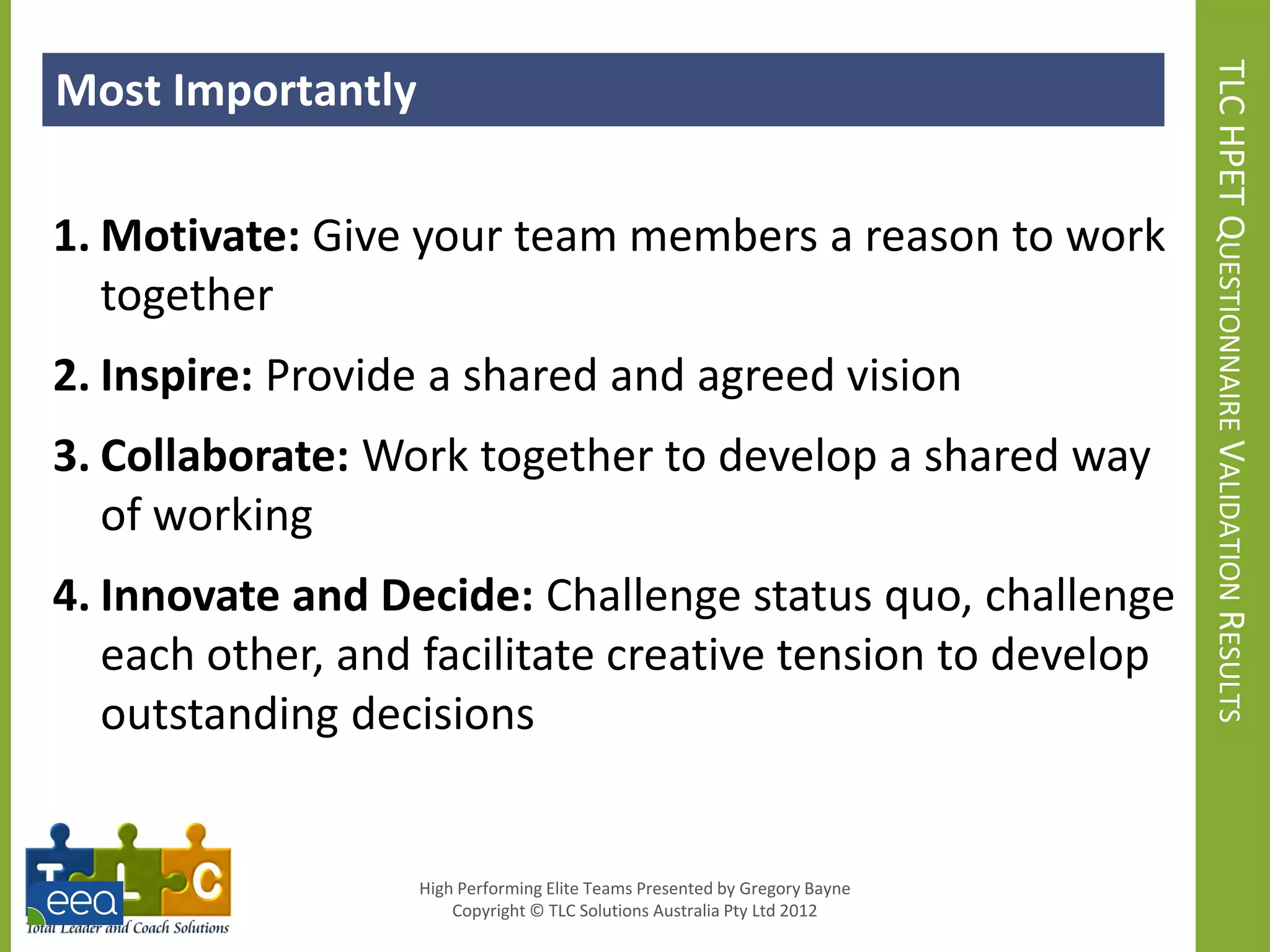 Most Importantly




                                                                            TLC HPET QUESTIONNAIRE VALIDATION RESULTS
1. Motivate: Give your team members a reason to work
   together
2. Inspire: Provide a shared and agreed vision
3. Collaborate: Work together to develop a shared way
   of working
4. Innovate and Decide: Challenge status quo, challenge
   each other, and facilitate creative tension to develop
   outstanding decisions


                   High Performing Elite Teams Presented by Gregory Bayne
                       Copyright © TLC Solutions Australia Pty Ltd 2012
 
