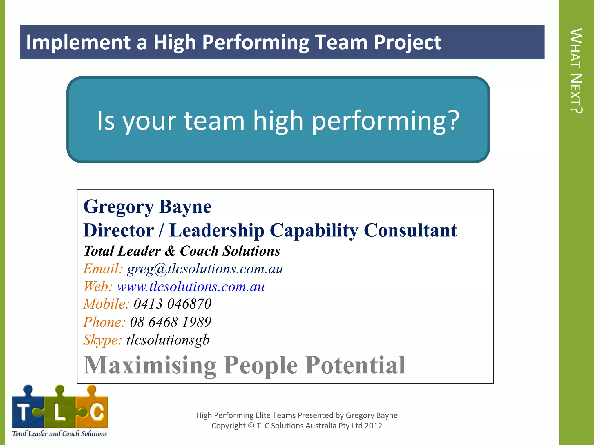 Implement a High Performing Team Project




                                                                               WHAT NEXT?
       Is your team high performing?

     Gregory Bayne
     Director / Leadership Capability Consultant
     Total Leader & Coach Solutions
     Email: greg@tlcsolutions.com.au
     Web: www.tlcsolutions.com.au
     Mobile: 0413 046870
     Phone: 08 6468 1989
     Skype: tlcsolutionsgb
     Maximising People Potential
                      High Performing Elite Teams Presented by Gregory Bayne
                          Copyright © TLC Solutions Australia Pty Ltd 2012
 