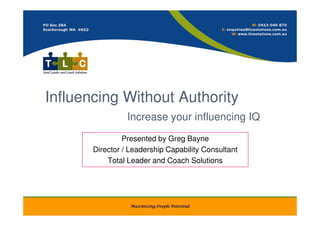 Influencing Without Authority
                 Increase your influencing IQ
                Presented by Greg Bayne
       Director / Leadership Capability Consultant
           Total Leader and Coach Solutions




                  Maximising People Potential
 