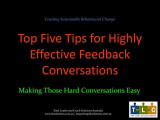 Creating Sustainable Behavioural Change

Top Five Tips for Highly
Effective Feedback
Conversations
Making Those Hard Conversations Easy
Total Leader and Coach Solutions Australia
www.tlcsolutions.com.au | enquiries@tlcsolutions.com.au

 