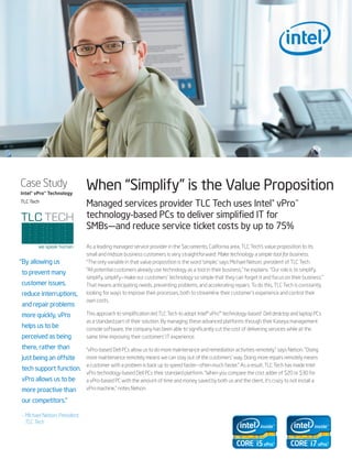 Case Study
Intel® vPro™ Technology
                                When “Simplify” is the Value Proposition
TLC Tech
                                Managed services provider TLC Tech uses Intel® vPro™
                                technology-based PCs to deliver simplified IT for
                                SMBs—and reduce service ticket costs by up to 75%

                                As a leading managed service provider in the Sacramento, California area, TLC Tech’s value proposition to its
                                small and midsize business customers is very straightforward: Make technology a simple tool for business.
“ y allowing us
 B                              “The only variable in that value proposition is the word ‘simple,’ says Michael Nelson, president of TLC Tech.
                                “All potential customers already use technology as a tool in their business,” he explains. “Our role is to simplify,
to prevent many
                                simplify, simplify—make our customers’ technology so simple that they can forget it and focus on their business.”
customer issues,                That means anticipating needs, preventing problems, and accelerating repairs. To do this, TLC Tech is constantly
reduce interruptions,           looking for ways to improve their processes, both to streamline their customer’s experience and control their
                                own costs.
and repair problems
more quickly, vPro              This approach to simplification led TLC Tech to adopt Intel® vPro™ technology-based1 Dell desktop and laptop PCs
                                as a standard part of their solution. By managing these advanced platforms through their Kaseya management
helps us to be                  console software, the company has been able to significantly cut the cost of delivering services while at the
perceived as being              same time improving their customers’ IT experience.

there, rather than              “vPro-based Dell PCs allow us to do more maintenance and remediation activities remotely,” says Nelson. “Doing
just being an offsite           more maintenance remotely means we can stay out of the customers’ way. Doing more repairs remotely means
                                a customer with a problem is back up to speed faster—often much faster.” As a result, TLC Tech has made Intel
tech support function.
                                vPro technology-based Dell PCs their standard platform. “When you compare the cost adder of $20 or $30 for
vPro allows us to be            a vPro-based PC with the amount of time and money saved by both us and the client, it’s crazy to not install a
more proactive than             vPro machine,” notes Nelson.

our competitors.”

–  ichael Nelson, President,
  M
  TLC Tech
 