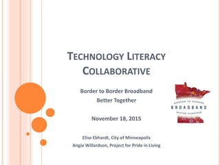 TECHNOLOGY LITERACY
COLLABORATIVE
Border to Border Broadband
Better Together
November 18, 2015
Elise Ebhardt, City of Minneapolis
Angie Willardson, Project for Pride in Living
 