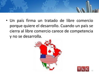 • Un país firma un tratado de libre comercio
porque quiere el desarrollo. Cuando un país se
cierra al libre comercio carece de competencia
y no se desarrolla.
12
 
