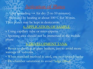 Activation of Plates ○  After spreading -> Air dry (5 to 10 minutes) ○  Activated by heating at about 100 ˚C for 30 min. Then plates may be kept in desiccators 4. APPLICATION OF SAMPLE » Using capillary tube or micropipette » Spotting area should not be immersed in the mobile phase 5. DEVELOPMENT TANK ▫  Better to develop in glass beakers, jars to avoid more wastage of solvents ▫  When standard method is used, use twin trough tanks ▫  Do chamber saturation to avoid  “edge effect” 