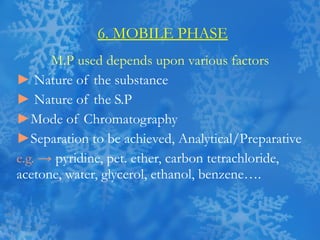 6. MOBILE PHASE M.P used depends upon various factors ►   Nature of the substance ►   Nature of the S.P ► Mode of Chromatography ► Separation to be achieved, Analytical/Preparative e.g. ->   pyridine, pet. ether, carbon tetrachloride, acetone, water, glycerol, ethanol, benzene…. 