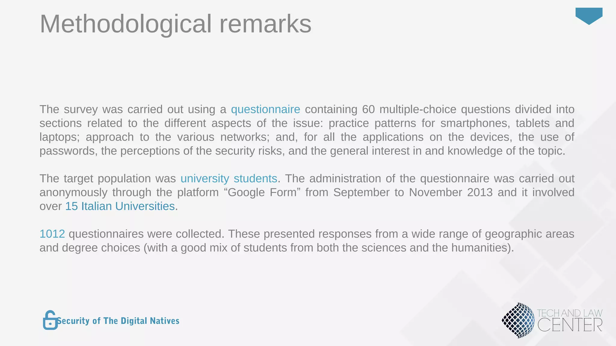 11
Security of The Digital Natives
The survey was carried out using a questionnaire containing 60 multiple-choice questions divided into
sections related to the different aspects of the issue: practice patterns for smartphones, tablets and
laptops; approach to the various networks; and, for all the applications on the devices, the use of
passwords, the perceptions of the security risks, and the general interest in and knowledge of the topic.
The target population was university students. The administration of the questionnaire was carried out
anonymously through the platform “Google Form” from September to November 2013 and it involved
over 15 Italian Universities.
1012 questionnaires were collected. These presented responses from a wide range of geographic areas
and degree choices (with a good mix of students from both the sciences and the humanities).
Methodological remarks
 