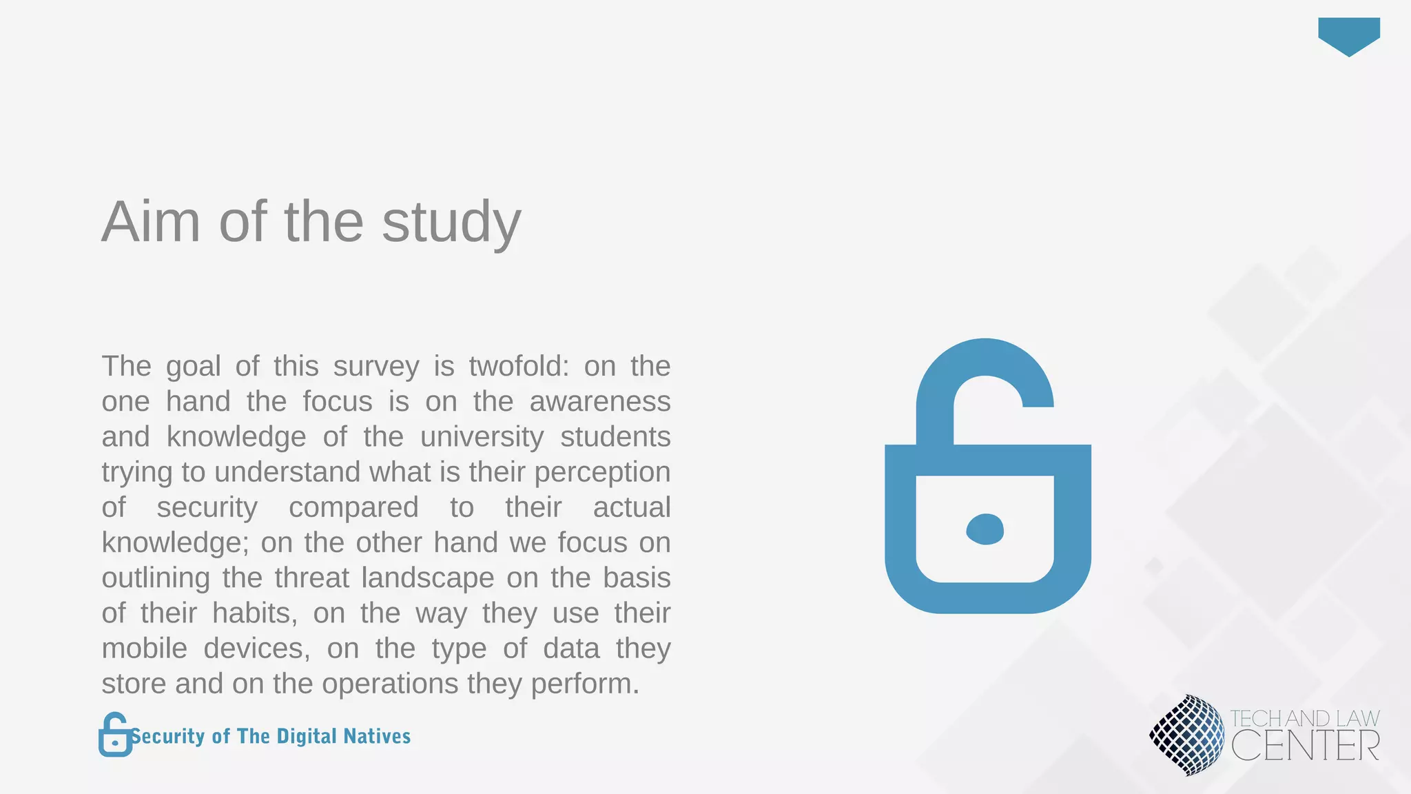 2
Security of The Digital Natives
Aim of the study
The goal of this survey is twofold: on the
one hand the focus is on the awareness
and knowledge of the university students
trying to understand what is their perception
of security compared to their actual
knowledge; on the other hand we focus on
outlining the threat landscape on the basis
of their habits, on the way they use their
mobile devices, on the type of data they
store and on the operations they perform.
 