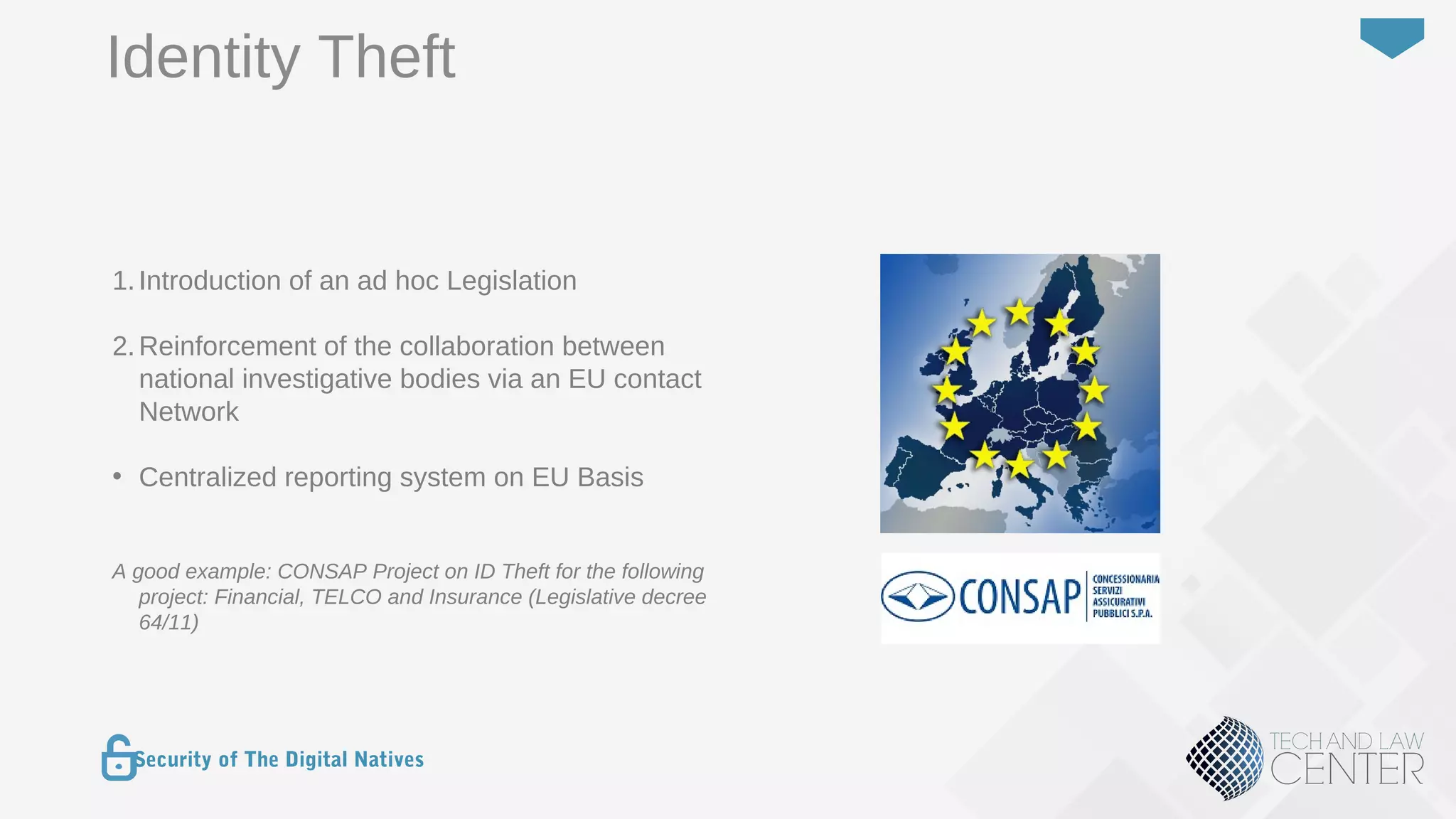 25
Security of The Digital Natives
Identity Theft
1.Introduction of an ad hoc Legislation
2.Reinforcement of the collaboration between
national investigative bodies via an EU contact
Network
• Centralized reporting system on EU Basis
A good example: CONSAP Project on ID Theft for the following
project: Financial, TELCO and Insurance (Legislative decree
64/11)
 