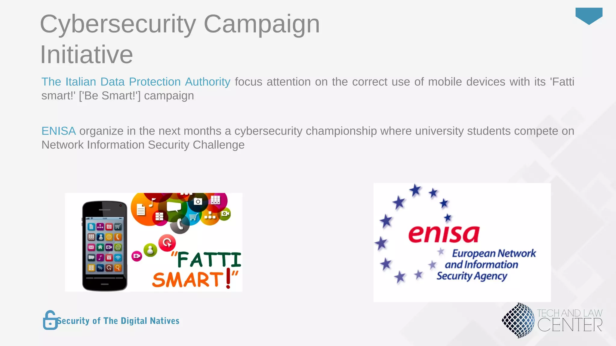 26
Security of The Digital Natives
The Italian Data Protection Authority focus attention on the correct use of mobile devices with its 'Fatti
smart!' ['Be Smart!'] campaign
ENISA organize in the next months a cybersecurity championship where university students compete on
Network Information Security Challenge
Cybersecurity Campaign
Initiative
 