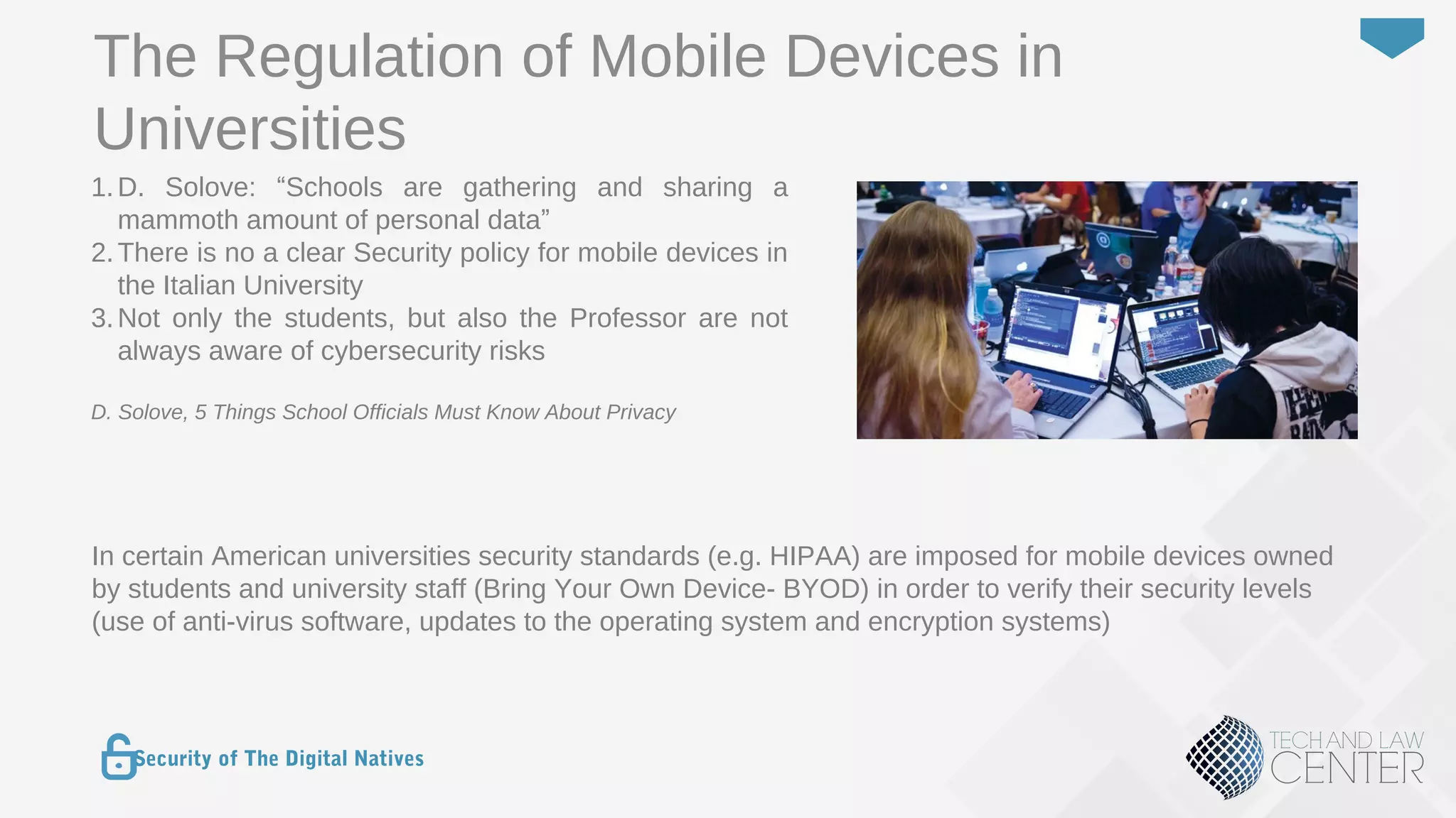 28
Security of The Digital Natives
1.D. Solove: “Schools are gathering and sharing a
mammoth amount of personal data”
2.There is no a clear Security policy for mobile devices in
the Italian University
3.Not only the students, but also the Professor are not
always aware of cybersecurity risks
D. Solove, 5 Things School Officials Must Know About Privacy
The Regulation of Mobile Devices in
Universities
In certain American universities security standards (e.g. HIPAA) are imposed for mobile devices owned
by students and university staff (Bring Your Own Device- BYOD) in order to verify their security levels
(use of anti-virus software, updates to the operating system and encryption systems)
 