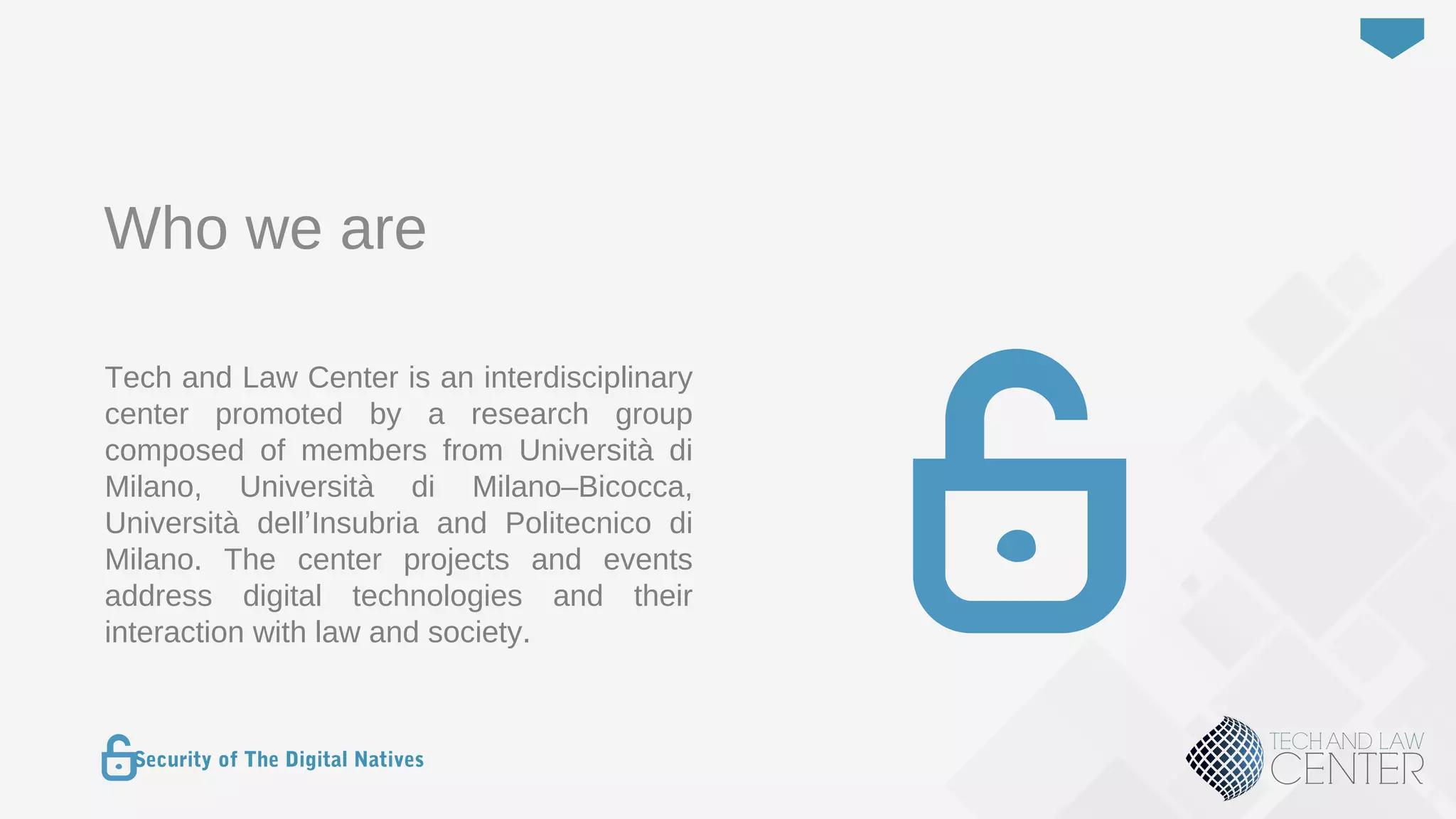 3
Security of The Digital Natives
Who we are
Tech and Law Center is an interdisciplinary
center promoted by a research group
composed of members from Università di
Milano, Università di Milano–Bicocca,
Università dell’Insubria and Politecnico di
Milano. The center projects and events
address digital technologies and their
interaction with law and society.
 