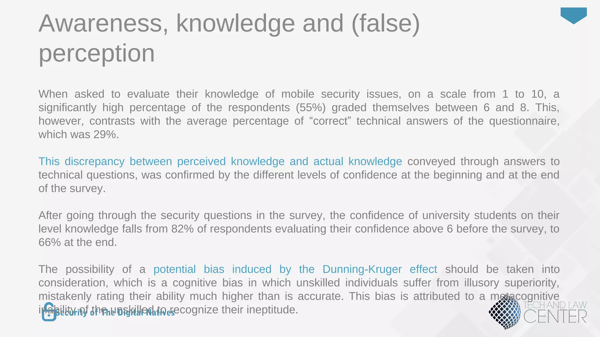 31
Security of The Digital Natives
When asked to evaluate their knowledge of mobile security issues, on a scale from 1 to 10, a
significantly high percentage of the respondents (55%) graded themselves between 6 and 8. This,
however, contrasts with the average percentage of “correct” technical answers of the questionnaire,
which was 29%.
This discrepancy between perceived knowledge and actual knowledge conveyed through answers to
technical questions, was confirmed by the different levels of confidence at the beginning and at the end
of the survey.
After going through the security questions in the survey, the confidence of university students on their
level knowledge falls from 82% of respondents evaluating their confidence above 6 before the survey, to
66% at the end.
The possibility of a potential bias induced by the Dunning-Kruger effect should be taken into
consideration, which is a cognitive bias in which unskilled individuals suffer from illusory superiority,
mistakenly rating their ability much higher than is accurate. This bias is attributed to a metacognitive
inability of the unskilled to recognize their ineptitude.
Awareness, knowledge and (false)
perception
 