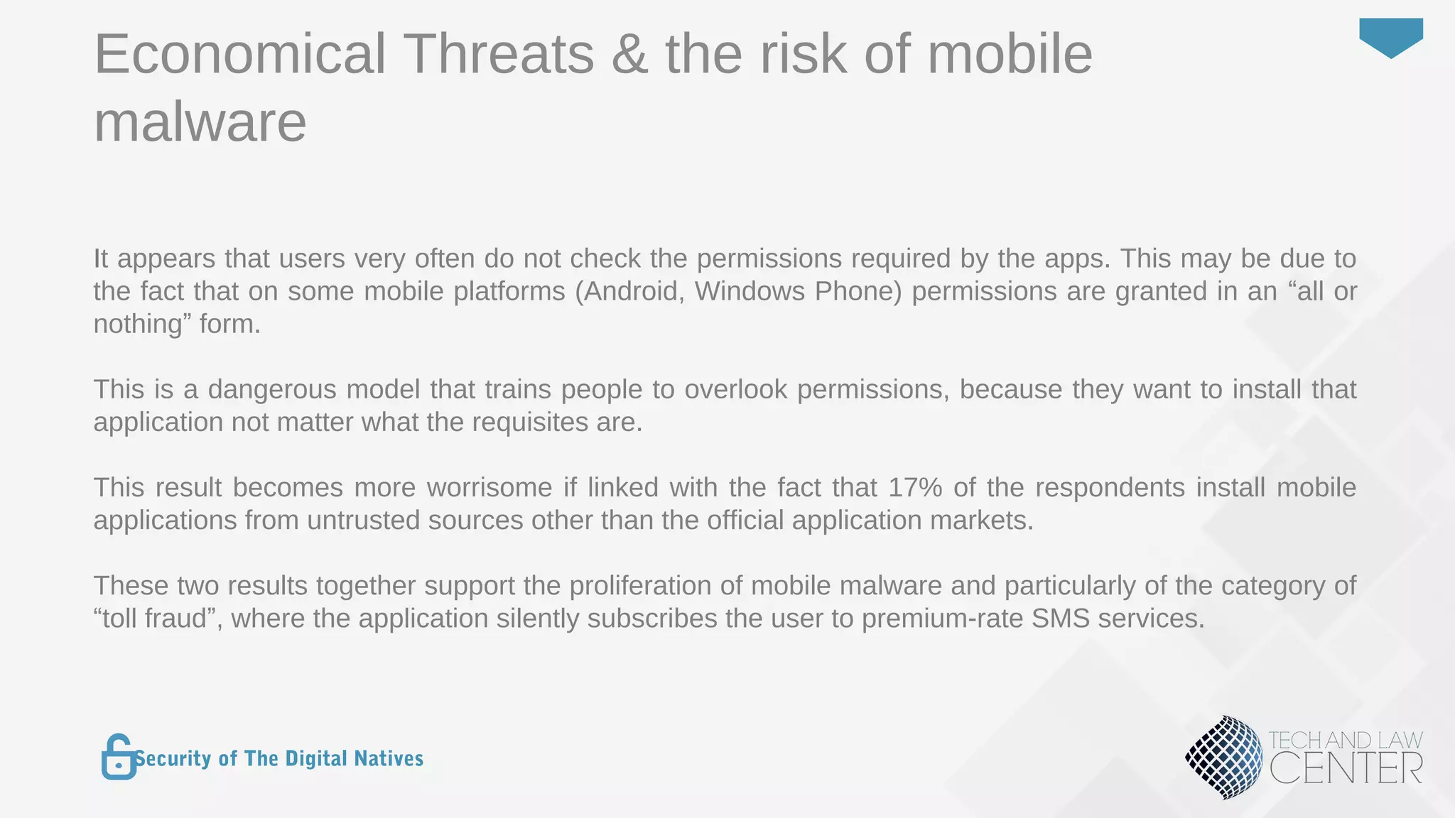 36
Security of The Digital Natives
It appears that users very often do not check the permissions required by the apps. This may be due to
the fact that on some mobile platforms (Android, Windows Phone) permissions are granted in an “all or
nothing” form.
This is a dangerous model that trains people to overlook permissions, because they want to install that
application not matter what the requisites are.
This result becomes more worrisome if linked with the fact that 17% of the respondents install mobile
applications from untrusted sources other than the official application markets.
These two results together support the proliferation of mobile malware and particularly of the category of
“toll fraud”, where the application silently subscribes the user to premium-rate SMS services.
Economical Threats & the risk of mobile
malware
 