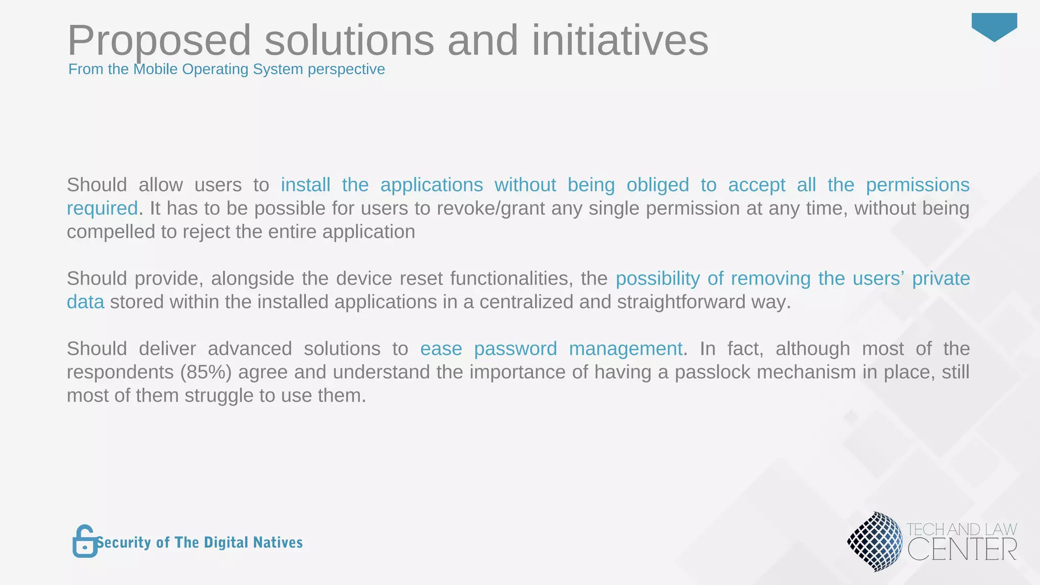 39
Security of The Digital Natives
Should allow users to install the applications without being obliged to accept all the permissions
required. It has to be possible for users to revoke/grant any single permission at any time, without being
compelled to reject the entire application
Should provide, alongside the device reset functionalities, the possibility of removing the users’ private
data stored within the installed applications in a centralized and straightforward way.
Should deliver advanced solutions to ease password management. In fact, although most of the
respondents (85%) agree and understand the importance of having a passlock mechanism in place, still
most of them struggle to use them.
Proposed solutions and initiativesFrom the Mobile Operating System perspective
 