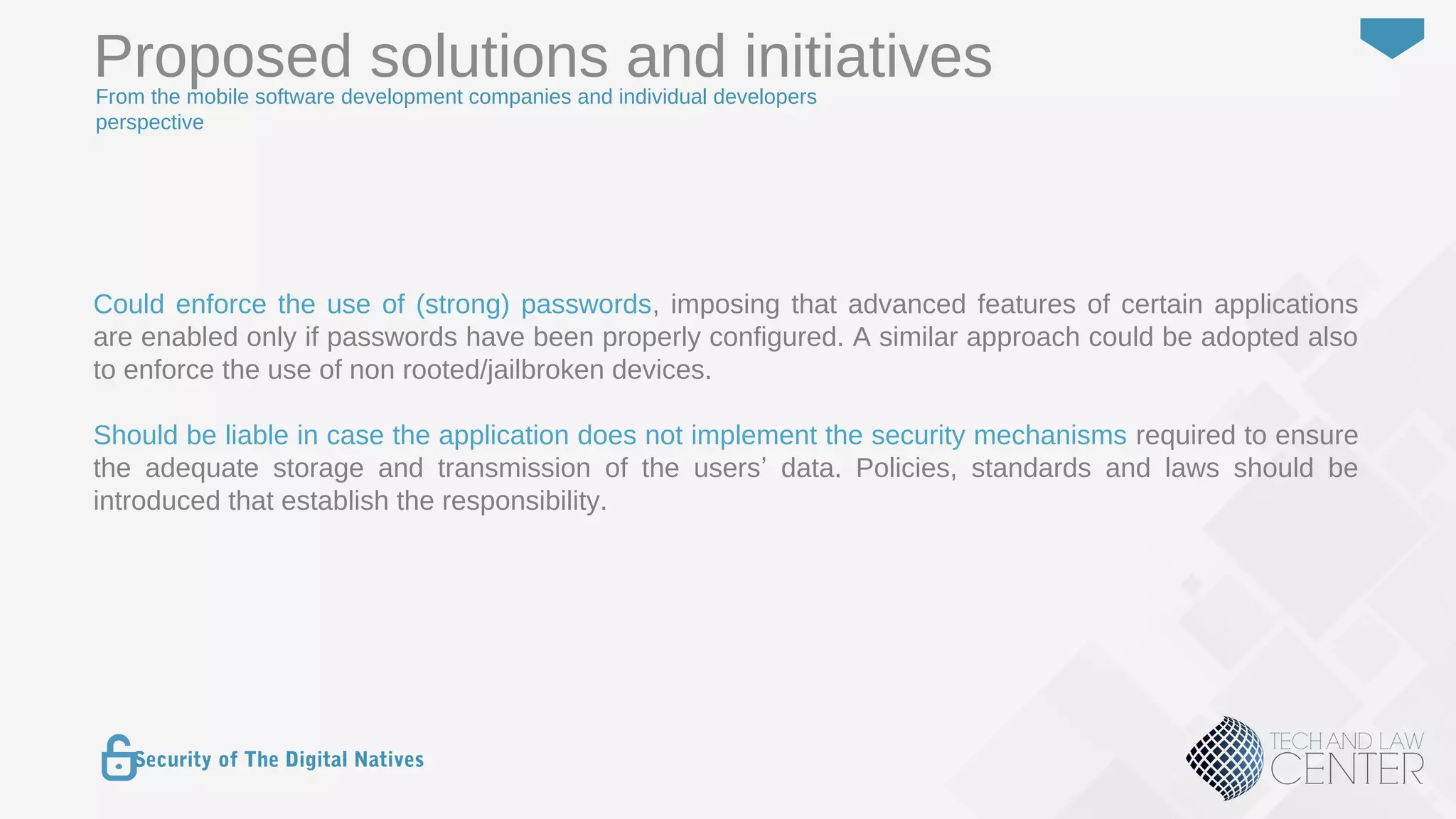 40
Security of The Digital Natives
Could enforce the use of (strong) passwords, imposing that advanced features of certain applications
are enabled only if passwords have been properly configured. A similar approach could be adopted also
to enforce the use of non rooted/jailbroken devices.
Should be liable in case the application does not implement the security mechanisms required to ensure
the adequate storage and transmission of the users’ data. Policies, standards and laws should be
introduced that establish the responsibility.
Proposed solutions and initiativesFrom the mobile software development companies and individual developers
perspective
 