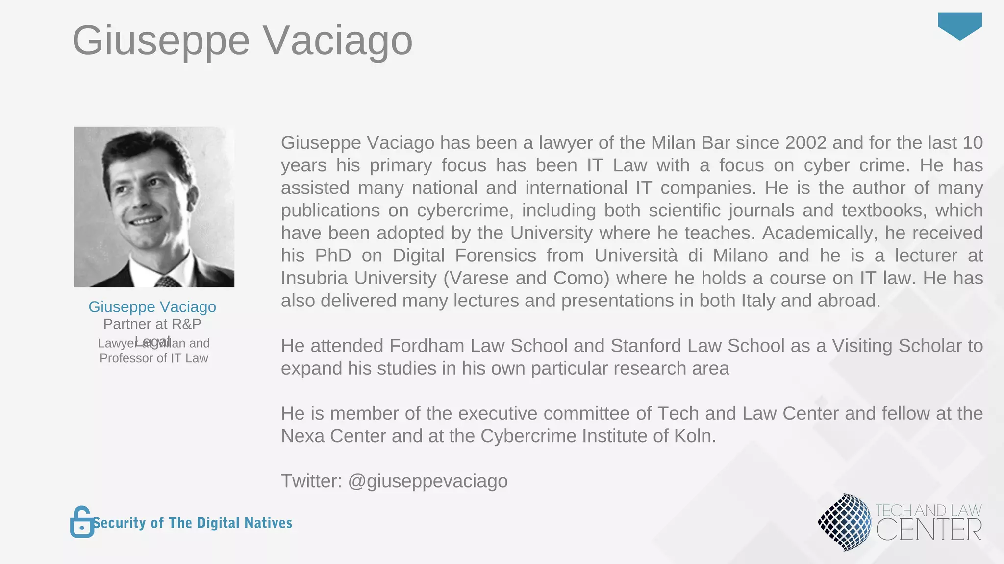 6
Security of The Digital Natives
Giuseppe Vaciago has been a lawyer of the Milan Bar since 2002 and for the last 10
years his primary focus has been IT Law with a focus on cyber crime. He has
assisted many national and international IT companies. He is the author of many
publications on cybercrime, including both scientific journals and textbooks, which
have been adopted by the University where he teaches. Academically, he received
his PhD on Digital Forensics from Università di Milano and he is a lecturer at
Insubria University (Varese and Como) where he holds a course on IT law. He has
also delivered many lectures and presentations in both Italy and abroad.
He attended Fordham Law School and Stanford Law School as a Visiting Scholar to
expand his studies in his own particular research area
He is member of the executive committee of Tech and Law Center and fellow at the
Nexa Center and at the Cybercrime Institute of Koln.
Twitter: @giuseppevaciago
Lawyer at Milan and
Professor of IT Law
Partner at R&P
Legal
Giuseppe Vaciago
Giuseppe Vaciago
 