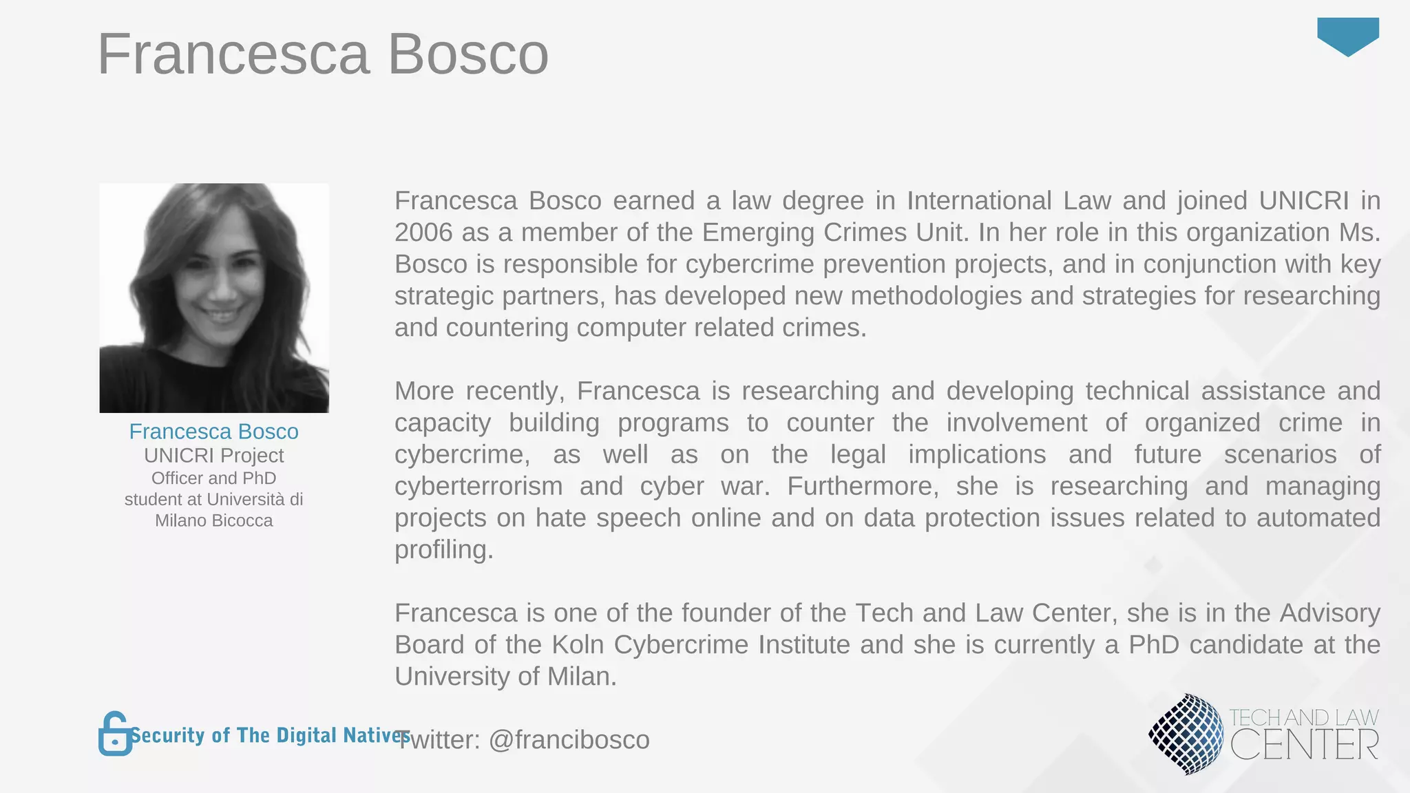 7
Security of The Digital Natives
Francesca Bosco earned a law degree in International Law and joined UNICRI in
2006 as a member of the Emerging Crimes Unit. In her role in this organization Ms.
Bosco is responsible for cybercrime prevention projects, and in conjunction with key
strategic partners, has developed new methodologies and strategies for researching
and countering computer related crimes.
More recently, Francesca is researching and developing technical assistance and
capacity building programs to counter the involvement of organized crime in
cybercrime, as well as on the legal implications and future scenarios of
cyberterrorism and cyber war. Furthermore, she is researching and managing
projects on hate speech online and on data protection issues related to automated
profiling.
Francesca is one of the founder of the Tech and Law Center, she is in the Advisory
Board of the Koln Cybercrime Institute and she is currently a PhD candidate at the
University of Milan.
Twitter: @francibosco
UNICRI Project
Officer and PhD
student at Università di
Milano Bicocca
Francesca Bosco
Francesca Bosco
 