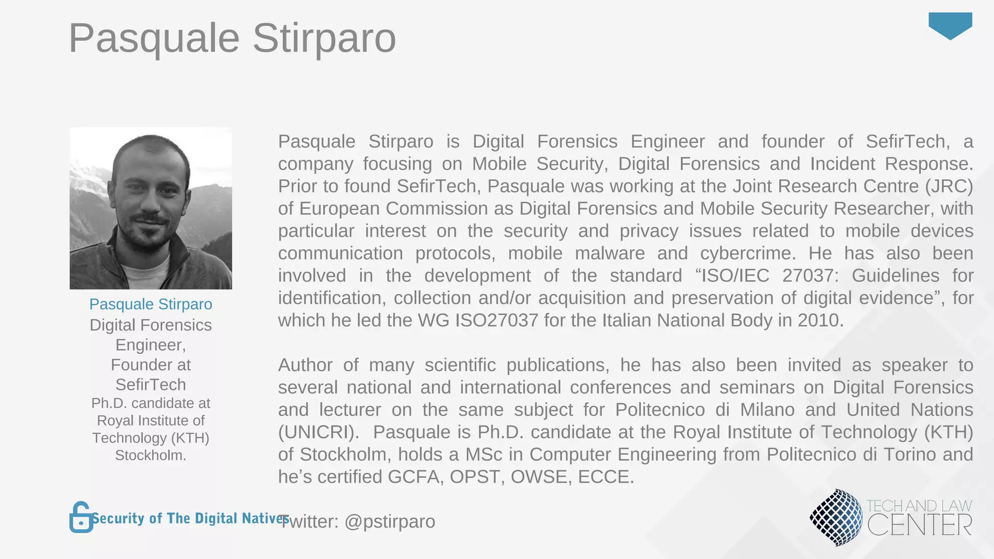 8
Security of The Digital Natives
Pasquale Stirparo is Digital Forensics Engineer and founder of SefirTech, a
company focusing on Mobile Security, Digital Forensics and Incident Response.
Prior to found SefirTech, Pasquale was working at the Joint Research Centre (JRC)
of European Commission as Digital Forensics and Mobile Security Researcher, with
particular interest on the security and privacy issues related to mobile devices
communication protocols, mobile malware and cybercrime. He has also been
involved in the development of the standard “ISO/IEC 27037: Guidelines for
identification, collection and/or acquisition and preservation of digital evidence”, for
which he led the WG ISO27037 for the Italian National Body in 2010.
Author of many scientific publications, he has also been invited as speaker to
several national and international conferences and seminars on Digital Forensics
and lecturer on the same subject for Politecnico di Milano and United Nations
(UNICRI). Pasquale is Ph.D. candidate at the Royal Institute of Technology (KTH)
of Stockholm, holds a MSc in Computer Engineering from Politecnico di Torino and
he’s certified GCFA, OPST, OWSE, ECCE.
Twitter: @pstirparo
Digital Forensics
Engineer,
Founder at
SefirTech
Ph.D. candidate at
Royal Institute of
Technology (KTH)
Stockholm.
Pasquale Stirparo
Pasquale Stirparo
 