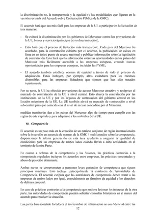 12
la discriminación no, la transparencia y la equidad (y las modalidades que figuran en la
versión revisada del Acuerdo sobre Contratación Pública de la OMC).
El acuerdo hará que sea más fácil para las empresas de la UE a participar en la licitación de
tres maneras:
- Se evitará la discriminación por los gobiernos del Mercosur contra los proveedores de
la UE, bienes y servicios (principio de no discriminación);
- Esto hará que el proceso de licitación más transparente. Cada país del Mercosur ha
acordado, para la contratación cubierta por el acuerdo, la publicación de avisos en
línea en un único punto de acceso nacional y publicar información sobre la legislación
de contratación. Esto hará que la información sobre las oportunidades en los países del
Mercosur más fácilmente accesible a las empresas europeas, creando nuevas
oportunidades para las empresas europeas, incluidas las PYME;
- El acuerdo también establece normas de equidad a través de todo el proceso de
adquisición. Estos incluyen, por ejemplo, altos estándares para los recursos
disponibles para las empresas licitadoras que sienten que han sido tratados
injustamente.
Por su parte, la UE ha ofrecido proveedores de acceso Mercosur atractivo y recíproco al
mercado de contratación de la UE a nivel central. Esto abarca la contratación por las
instituciones de la UE y por los órganos de contratación del gobierno central en los
Estados miembros de la UE. La UE también abrirá su mercado de contratación a nivel
sub-central para que coincida con el nivel de acceso concedido por el Mercosur.
medidas transitorias dan a los países del Mercosur algo de tiempo para cumplir con las
reglas de este capítulo y para adaptarse a los umbrales de la UE.
10. Competencia
El acuerdo es un paso más en la creación de un estricto conjunto de reglas internacionales
sobre la inversión en ausencia de normas de la OMC / multilaterales sobre la competencia.
disposiciones la última generación en esta área ayudarán a asegurar la igualdad de
condiciones para las empresas de ambos lados cuando llevan a cabo actividades en el
territorio de la otra Parte.
En cuanto a defensa de la competencia y las fusiones, las prácticas contrarias a la
competencia regulados incluyen los acuerdos entre empresas, las prácticas concertadas y
abuso de posición dominante.
Ambas partes se comprometen a mantener leyes generales de competencia que siguen
principios similares. Esto incluye, principalmente la existencia de Autoridades de
Competencia. El acuerdo estipula que las autoridades de competencia deben tratar a las
empresas de ambos lados por igual, especialmente en términos de equidad y los derechos
de defensa procesal.
En caso de prácticas contrarias a la competencia que pudiera lesionar los intereses de la otra
parte, las autoridades de competencia pueden solicitar consultas bilaterales en el marco del
acuerdo para resolver la situación.
Las partes han acordado fortalecer el intercambio de información no confidencial entre las
 