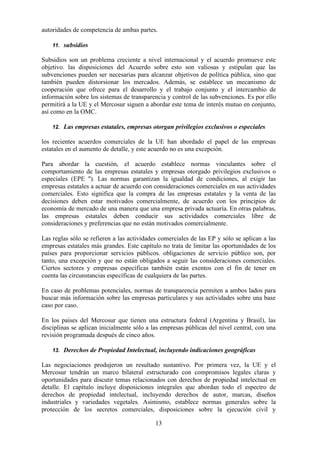 13
autoridades de competencia de ambas partes.
11. subsidios
Subsidios son un problema creciente a nivel internacional y el acuerdo promueve este
objetivo. las disposiciones del Acuerdo sobre esto son valiosas y estipulan que las
subvenciones pueden ser necesarias para alcanzar objetivos de política pública, sino que
también pueden distorsionar los mercados. Además, se establece un mecanismo de
cooperación que ofrece para el desarrollo y el trabajo conjunto y el intercambio de
información sobre los sistemas de transparencia y control de las subvenciones. Es por ello
permitirá a la UE y el Mercosur siguen a abordar este tema de interés mutuo en conjunto,
así como en la OMC.
12. Las empresas estatales, empresas otorgan privilegios exclusivos o especiales
los recientes acuerdos comerciales de la UE han abordado el papel de las empresas
estatales en el aumento de detalle, y este acuerdo no es una excepción.
Para abordar la cuestión, el acuerdo establece normas vinculantes sobre el
comportamiento de las empresas estatales y empresas otorgado privilegios exclusivos o
especiales (EPE ''). Las normas garantizan la igualdad de condiciones, al exigir las
empresas estatales a actuar de acuerdo con consideraciones comerciales en sus actividades
comerciales. Esto significa que la compra de las empresas estatales y la venta de las
decisiones deben estar motivados comercialmente, de acuerdo con los principios de
economía de mercado de una manera que una empresa privada actuaría. En otras palabras,
las empresas estatales deben conducir sus actividades comerciales libre de
consideraciones y preferencias que no están motivados comercialmente.
Las reglas sólo se refieren a las actividades comerciales de las EP y sólo se aplican a las
empresas estatales más grandes. Este capítulo no trata de limitar las oportunidades de los
países para proporcionar servicios públicos. obligaciones de servicio público son, por
tanto, una excepción y que no están obligados a seguir las consideraciones comerciales.
Ciertos sectores y empresas específicas también están exentos con el fin de tener en
cuenta las circunstancias específicas de cualquiera de las partes.
En caso de problemas potenciales, normas de transparencia permiten a ambos lados para
buscar más información sobre las empresas particulares y sus actividades sobre una base
caso por caso.
En los países del Mercosur que tienen una estructura federal (Argentina y Brasil), las
disciplinas se aplican inicialmente sólo a las empresas públicas del nivel central, con una
revisión programada después de cinco años.
13. Derechos de Propiedad Intelectual, incluyendo indicaciones geográficas
Las negociaciones produjeron un resultado sustantivo. Por primera vez, la UE y el
Mercosur tendrán un marco bilateral estructurado con compromisos legales claras y
oportunidades para discutir temas relacionados con derechos de propiedad intelectual en
detalle. El capítulo incluye disposiciones integrales que abordan todo el espectro de
derechos de propiedad intelectual, incluyendo derechos de autor, marcas, diseños
industriales y variedades vegetales. Asimismo, establece normas generales sobre la
protección de los secretos comerciales, disposiciones sobre la ejecución civil y
 