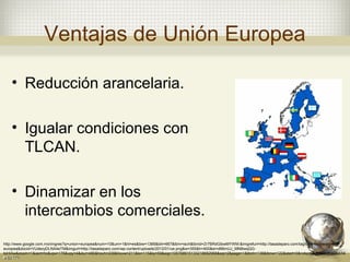 Ventajas de Unión Europea

    • Reducción arancelaria.

    • Igualar condiciones con
      TLCAN.

    • Dinamizar en los
      intercambios comerciales.
http://www.google.com.mx/imgres?q=union+europea&num=10&um=1&hl=es&biw=1366&bih=667&tbm=isch&tbnid=Zr7BRdGibwMYWM:&imgrefurl=http://tasadeparo.com/tag/tasa-de-paro-union-
europea&docid=VUdezyDLNA4eTM&imgurl=http://tasadeparo.com/wp-content/uploads/2012/01/ue.png&w=355&h=400&ei=d66mUJ_MN8iwqQG-
toHIAw&zoom=1&iact=hc&vpx=176&vpy=4&dur=480&hovh=238&hovw=211&tx=115&ty=59&sig=105768915133218682968&sqi=2&page=1&tbnh=138&tbnw=122&start=0&ndsp=20&ved=1t:429,r:14
,s:0,i:171
 