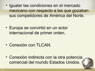 • Igualar las condiciones en el mercado
  mexicano con respecto a las que gozaban
  sus competidores de América del Norte.

• Europa se convirtió en un actor
  internacional de primer orden.

• Conexión con TLCAN.

• Conexión indirecta con la otra potencia
  comercial del mundo Estados Unidos.
 