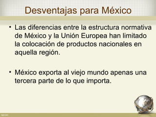 Desventajas para México
• Las diferencias entre la estructura normativa
  de México y la Unión Europea han limitado
  la colocación de productos nacionales en
  aquella región.

• México exporta al viejo mundo apenas una
  tercera parte de lo que importa.
 