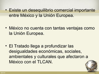 • Existe un desequilibrio comercial importante
  entre México y la Unión Europea.

• México no cuenta con tantas ventajas como
  la Unión Europea.

• El Tratado llega a profundizar las
  desigualdades económicas, sociales,
  ambientales y culturales que afectaron a
  México con el TLCAN.
 