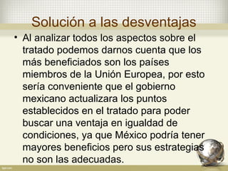 Solución a las desventajas
• Al analizar todos los aspectos sobre el
  tratado podemos darnos cuenta que los
  más beneficiados son los países
  miembros de la Unión Europea, por esto
  sería conveniente que el gobierno
  mexicano actualizara los puntos
  establecidos en el tratado para poder
  buscar una ventaja en igualdad de
  condiciones, ya que México podría tener
  mayores beneficios pero sus estrategias
  no son las adecuadas.
 