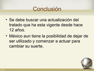 Conclusión
• Se debe buscar una actualización del
  tratado que ha esta vigente desde hace
  12 años.
• México aun tiene la posibilidad de dejar de
  ser utilizado y comenzar a actuar para
  cambiar su suerte.
 